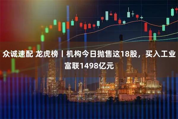 众诚速配 龙虎榜丨机构今日抛售这18股，买入工业富联1498亿元