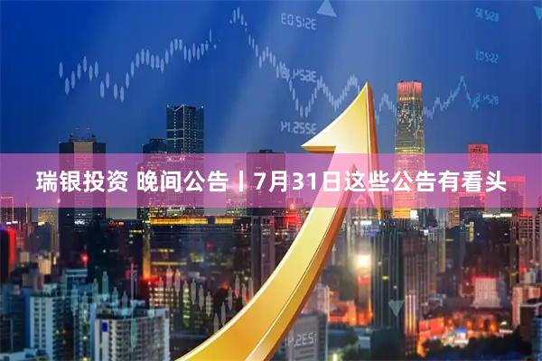 瑞银投资 晚间公告丨7月31日这些公告有看头