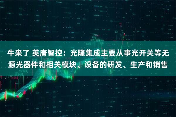 牛来了 英唐智控：光隆集成主要从事光开关等无源光器件和相关模块、设备的研发、生产和销售