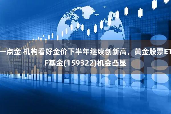 一点金 机构看好金价下半年继续创新高，黄金股票ETF基金(159322)机会凸显