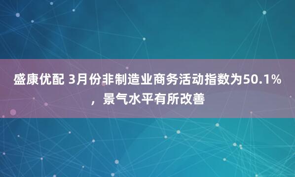 盛康优配 3月份非制造业商务活动指数为50.1%，景气水平有所改善
