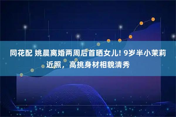 同花配 姚晨离婚两周后首晒女儿! 9岁半小茉莉近照，高挑身材相貌清秀