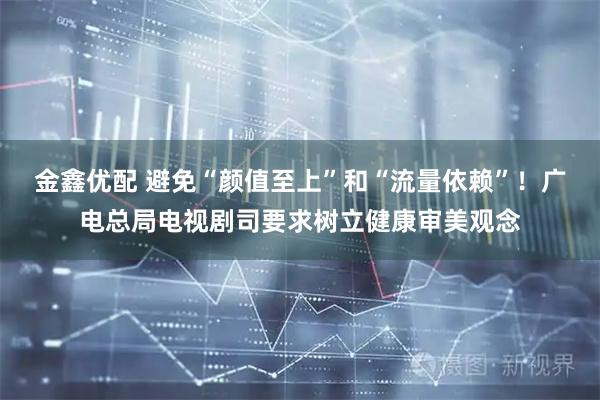 金鑫优配 避免“颜值至上”和“流量依赖”！广电总局电视剧司要求树立健康审美观念