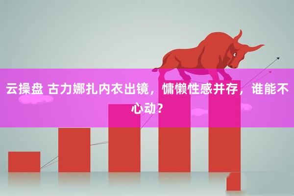 云操盘 古力娜扎内衣出镜，慵懒性感并存，谁能不心动？