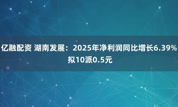 亿融配资 湖南发展：2025年净利润同比增长6.39% 拟10派0.5元