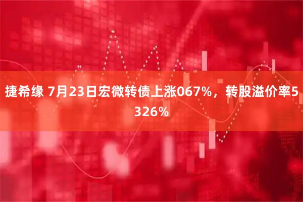 捷希缘 7月23日宏微转债上涨067%，转股溢价率5326%