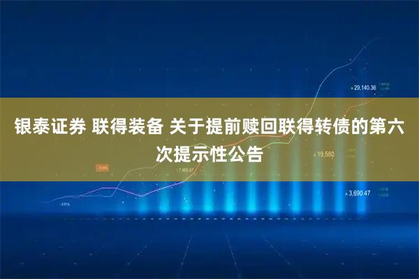 银泰证券 联得装备 关于提前赎回联得转债的第六次提示性公告