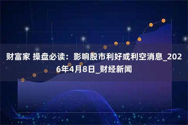 财富家 操盘必读：影响股市利好或利空消息_2026年4月8日_财经新闻