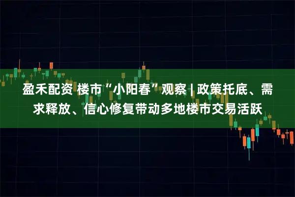 盈禾配资 楼市“小阳春”观察 | 政策托底、需求释放、信心修复带动多地楼市交易活跃
