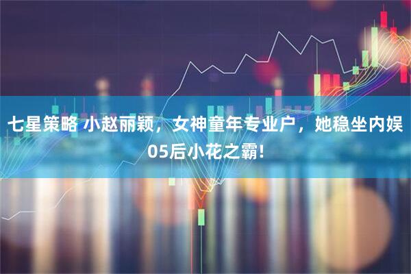 七星策略 小赵丽颖,女神童年专业户,她稳坐内娱05后小花之霸!