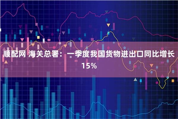 顺配网 海关总署:一季度我国货物进出口同比增长15%